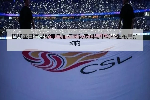 巴黎圣日耳曼聚焦乌加特离队传闻与中场补强布局新动向