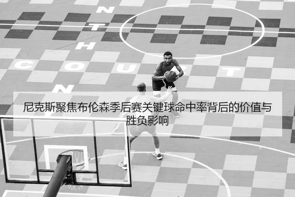 尼克斯聚焦布伦森季后赛关键球命中率背后的价值与胜负影响
