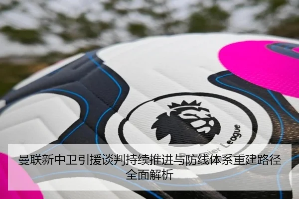 曼联新中卫引援谈判持续推进与防线体系重建路径全面解析