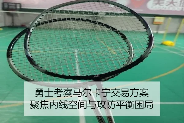 勇士考察马尔卡宁交易方案 聚焦内线空间与攻防平衡困局
