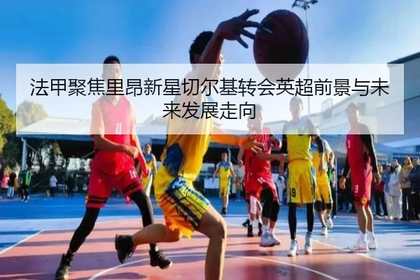 法甲聚焦里昂新星切尔基转会英超前景与未来发展走向