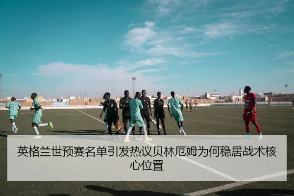 英格兰世预赛名单引发热议贝林厄姆为何稳居战术核心位置